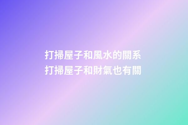 打掃屋子和風水的關系 打掃屋子和財氣也有關